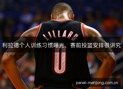 利拉德个人训练习惯曝光，赛前投篮安排很讲究